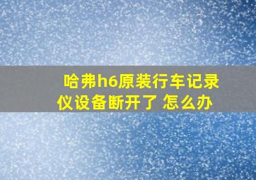 哈弗h6原装行车记录仪设备断开了 怎么办